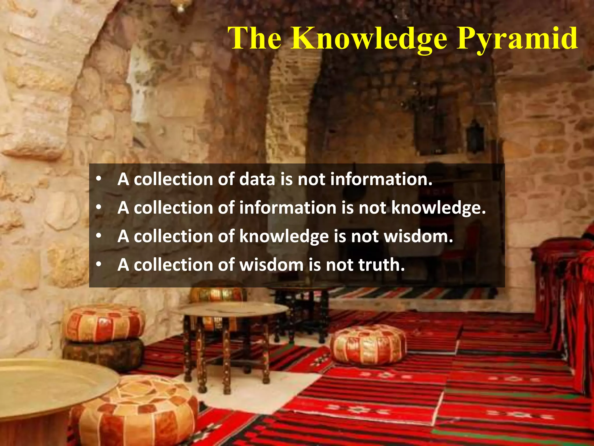 The Knowledge Pyramid



•   A collection of data is not information.
•   A collection of information is not knowledge.
•   A collection of knowledge is not wisdom.
•   A collection of wisdom is not truth.
 