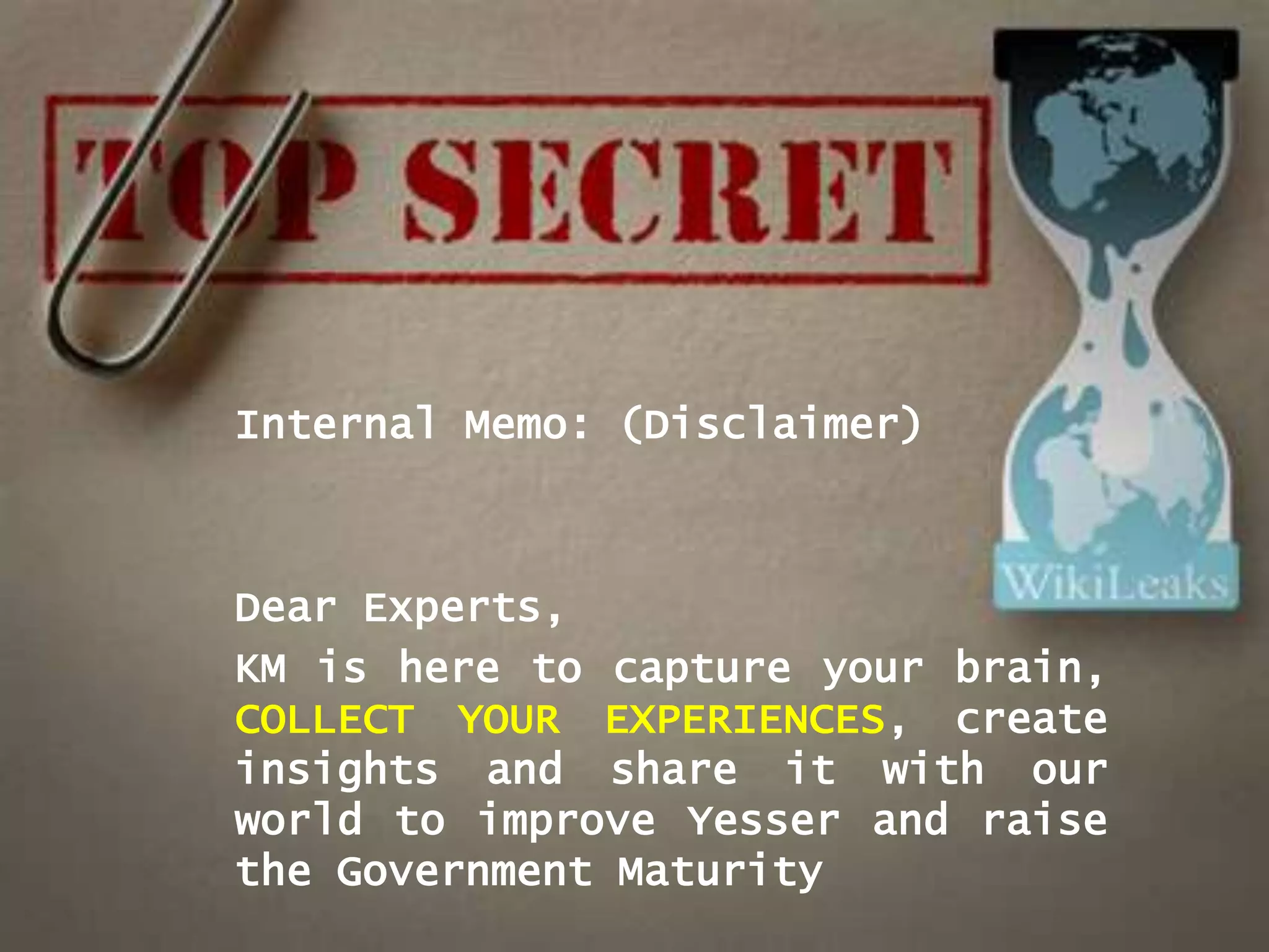 Internal Memo: (Disclaimer)



Dear Experts,
KM is here to capture your brain,
COLLECT YOUR EXPERIENCES, create
insights and share it with our
world to improve Yesser and raise
the Government Maturity
 