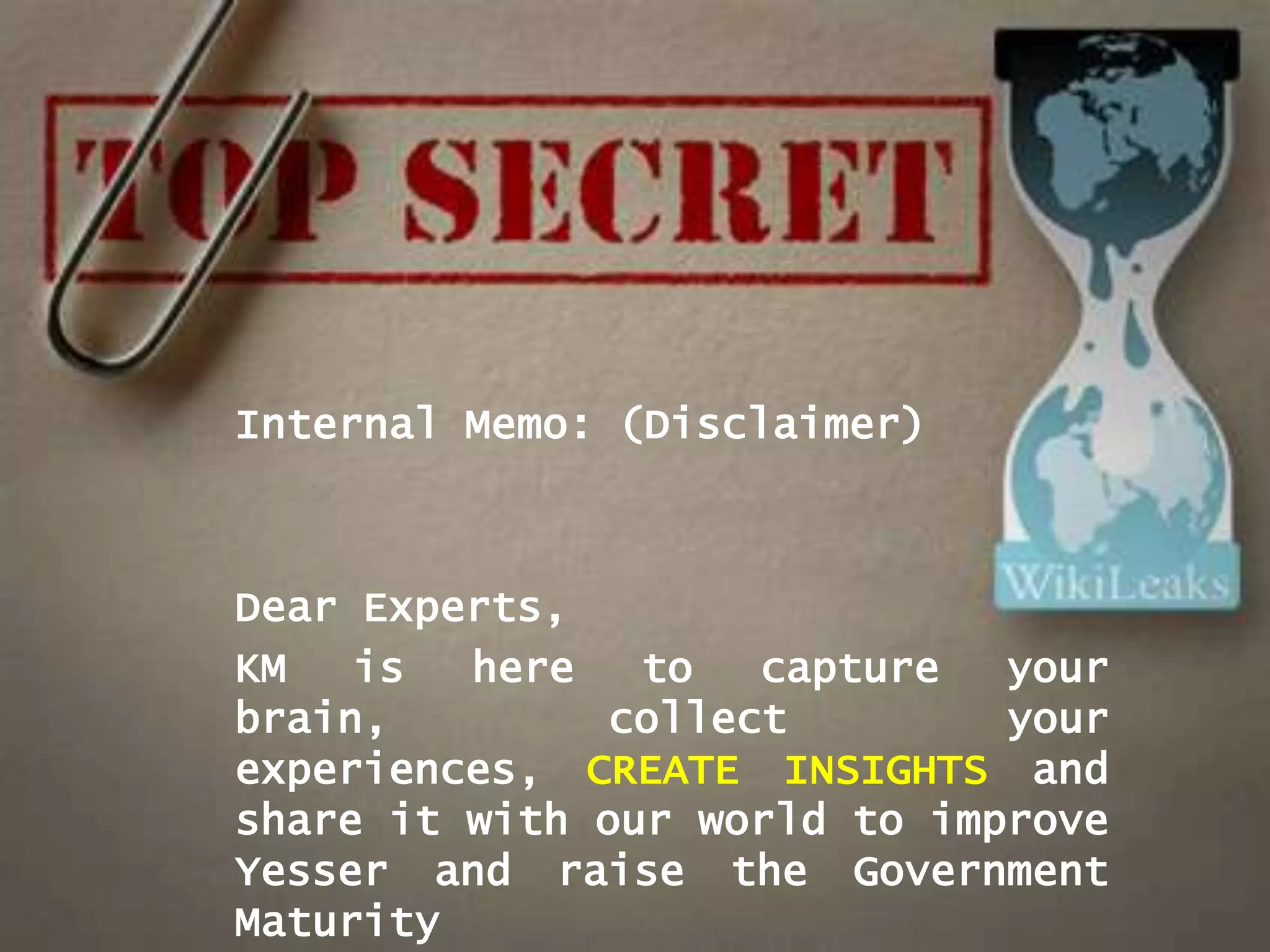 Internal Memo: (Disclaimer)



Dear Experts,
KM   is  here   to   capture  your
brain,         collect        your
experiences, CREATE INSIGHTS and
share it with our world to improve
Yesser and raise the Government
Maturity
 