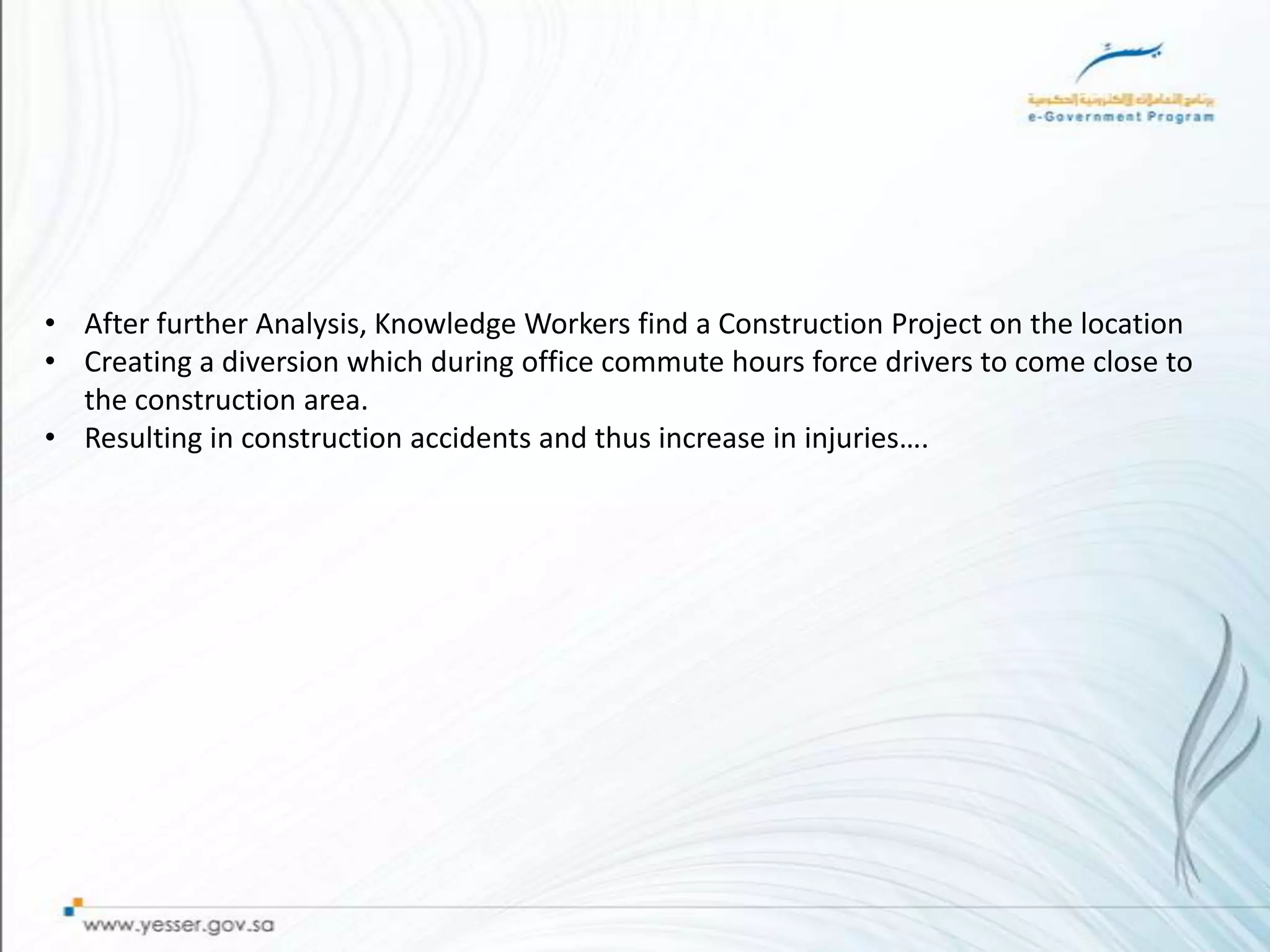 • After further Analysis, Knowledge Workers find a Construction Project on the location
• Creating a diversion which during office commute hours force drivers to come close to
  the construction area.
• Resulting in construction accidents and thus increase in injuries….
 