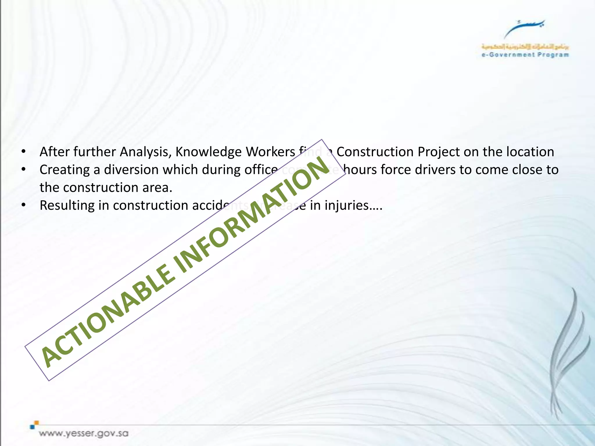 • After further Analysis, Knowledge Workers find a Construction Project on the location
• Creating a diversion which during office commute hours force drivers to come close to
  the construction area.
• Resulting in construction accidents, increase in injuries….
 