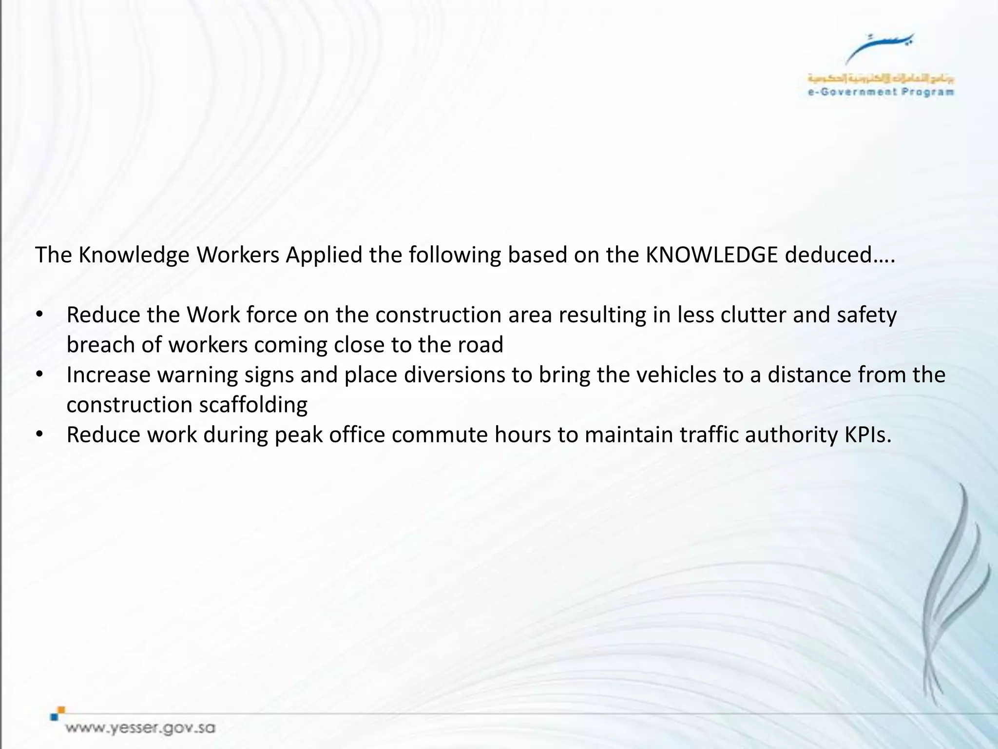The Knowledge Workers Applied the following based on the KNOWLEDGE deduced….

• Reduce the Work force on the construction area resulting in less clutter and safety
  breach of workers coming close to the road
• Increase warning signs and place diversions to bring the vehicles to a distance from the
  construction scaffolding
• Reduce work during peak office commute hours to maintain traffic authority KPIs.
 
