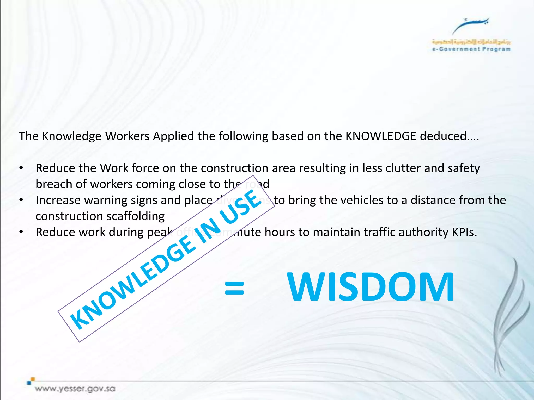 The Knowledge Workers Applied the following based on the KNOWLEDGE deduced….

• Reduce the Work force on the construction area resulting in less clutter and safety
  breach of workers coming close to the road
• Increase warning signs and place diversions to bring the vehicles to a distance from the
  construction scaffolding
• Reduce work during peak office commute hours to maintain traffic authority KPIs.



                                     = WISDOM
 