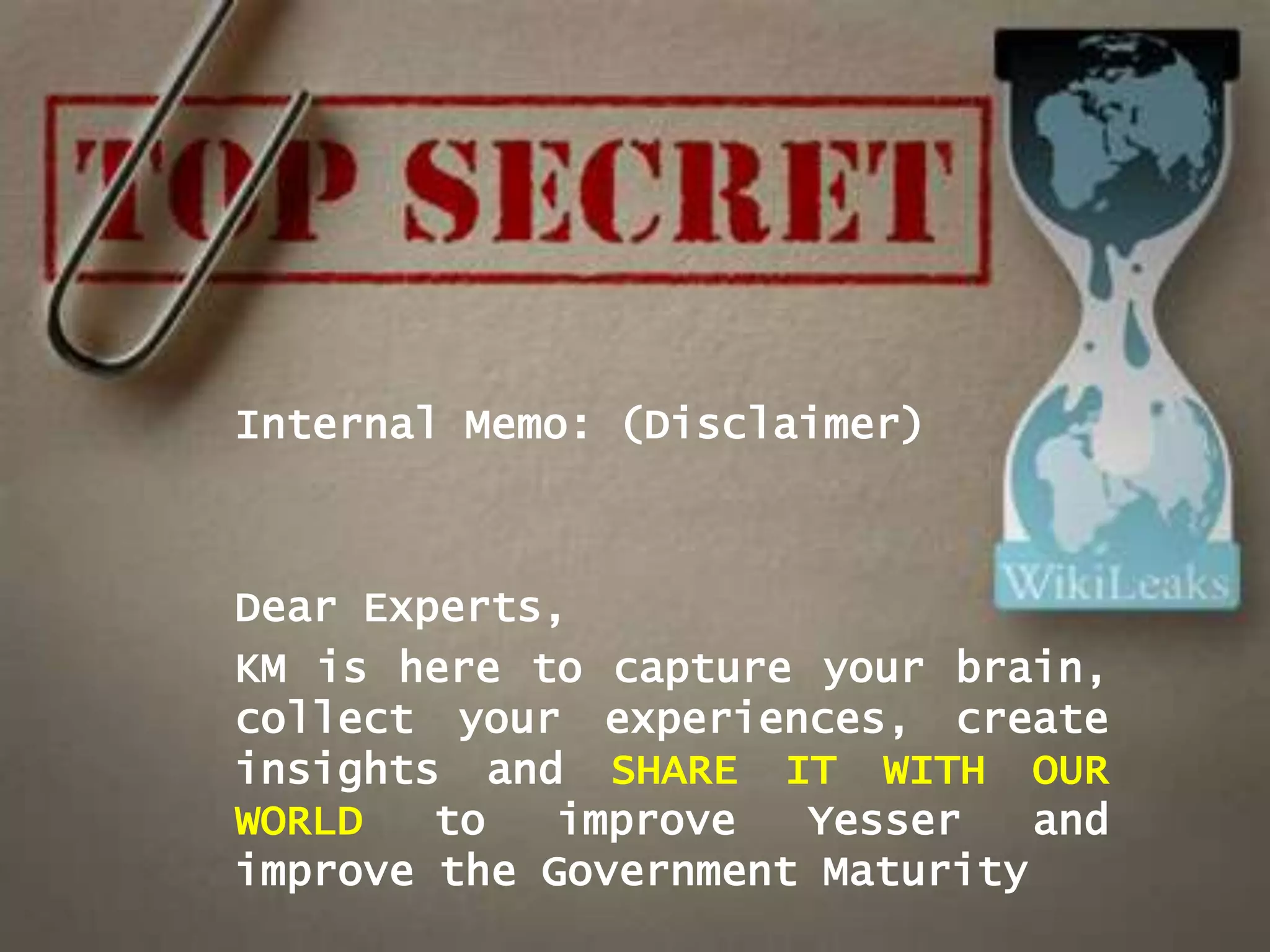 Internal Memo: (Disclaimer)



Dear Experts,
KM is here to capture your brain,
collect your experiences, create
insights and SHARE IT WITH OUR
WORLD   to   improve  Yesser    and
improve the Government Maturity
 