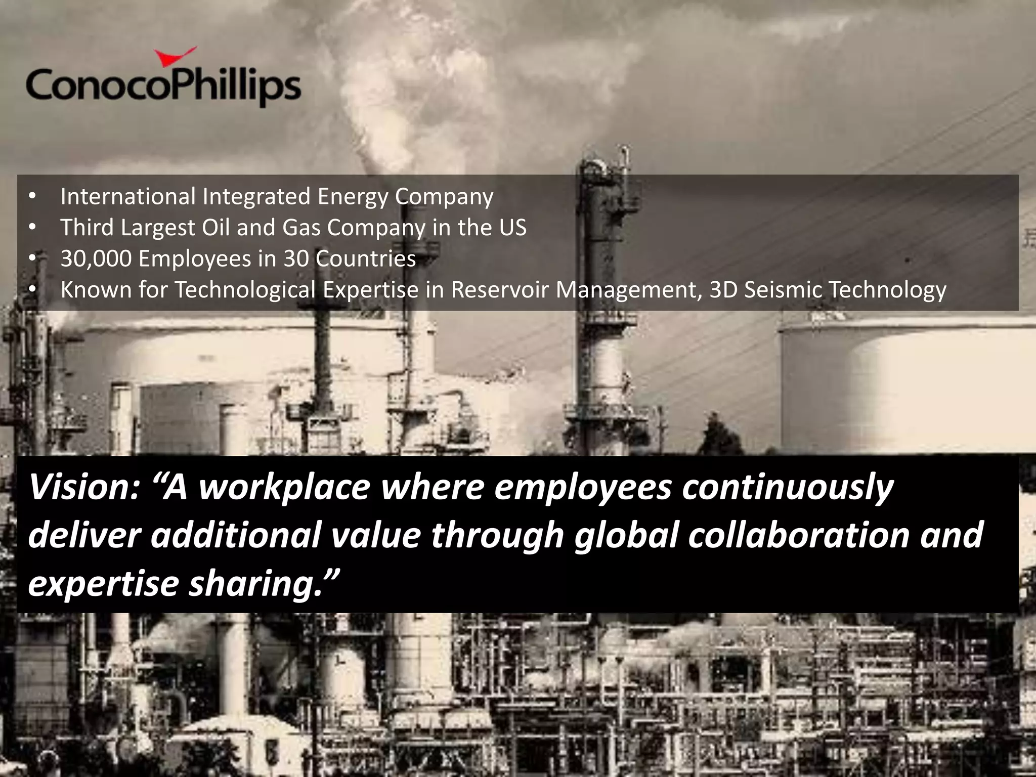 •   International Integrated Energy Company
•   Third Largest Oil and Gas Company in the US
•   30,000 Employees in 30 Countries
•   Known for Technological Expertise in Reservoir Management, 3D Seismic Technology




Vision: “A workplace where employees continuously
deliver additional value through global collaboration and
expertise sharing.”
 