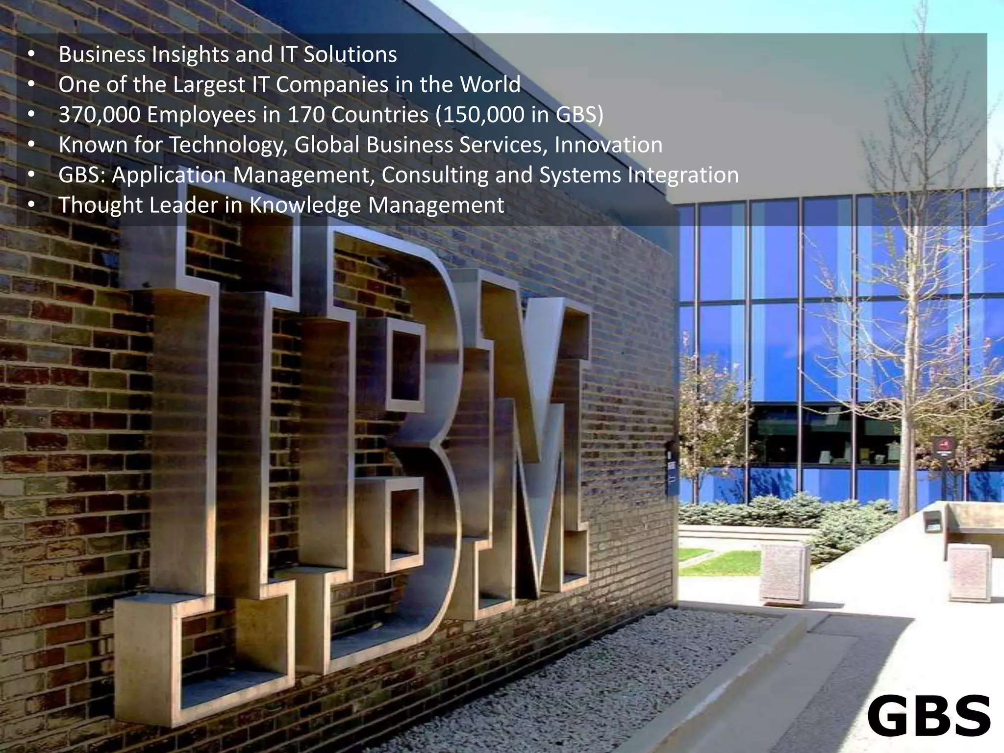 •   Business Insights and IT Solutions
•   One of the Largest IT Companies in the World
•   370,000 Employees in 170 Countries (150,000 in GBS)
•   Known for Technology, Global Business Services, Innovation
•   GBS: Application Management, Consulting and Systems Integration
•   Thought Leader in Knowledge Management




                                                                      GBS
 