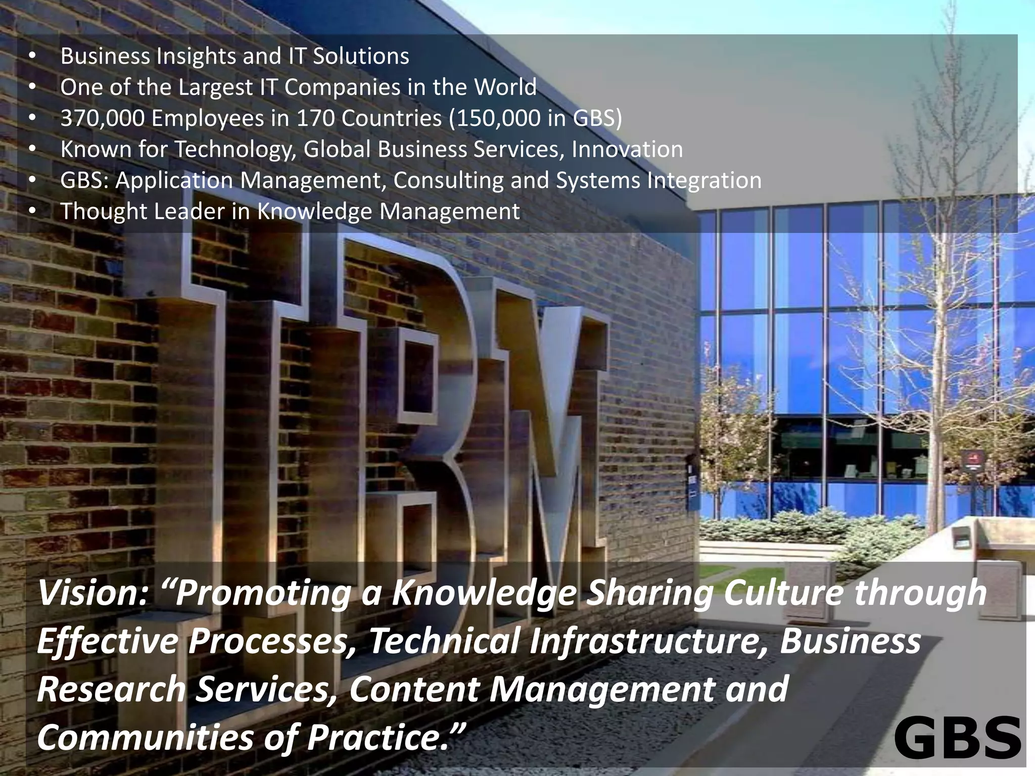 •   Business Insights and IT Solutions
•   One of the Largest IT Companies in the World
•   370,000 Employees in 170 Countries (150,000 in GBS)
•   Known for Technology, Global Business Services, Innovation
•   GBS: Application Management, Consulting and Systems Integration
•   Thought Leader in Knowledge Management




Vision: “Promoting a Knowledge Sharing Culture through
Effective Processes, Technical Infrastructure, Business
Research Services, Content Management and
Communities of Practice.”                            GBS
 
