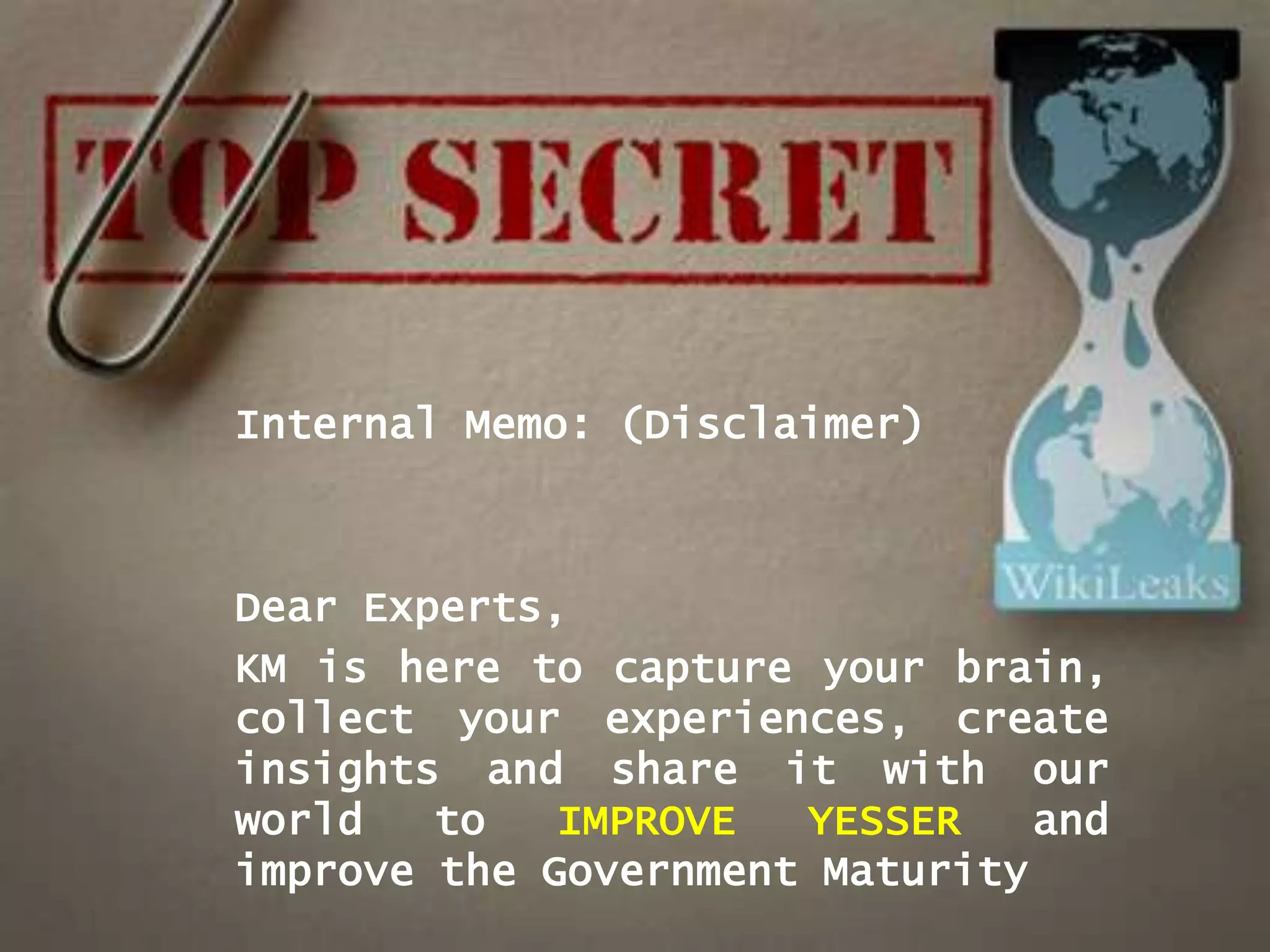 Internal Memo: (Disclaimer)



Dear Experts,
KM is here to capture your brain,
collect your experiences, create
insights and share it with our
world   to   IMPROVE  YESSER    and
improve the Government Maturity
 