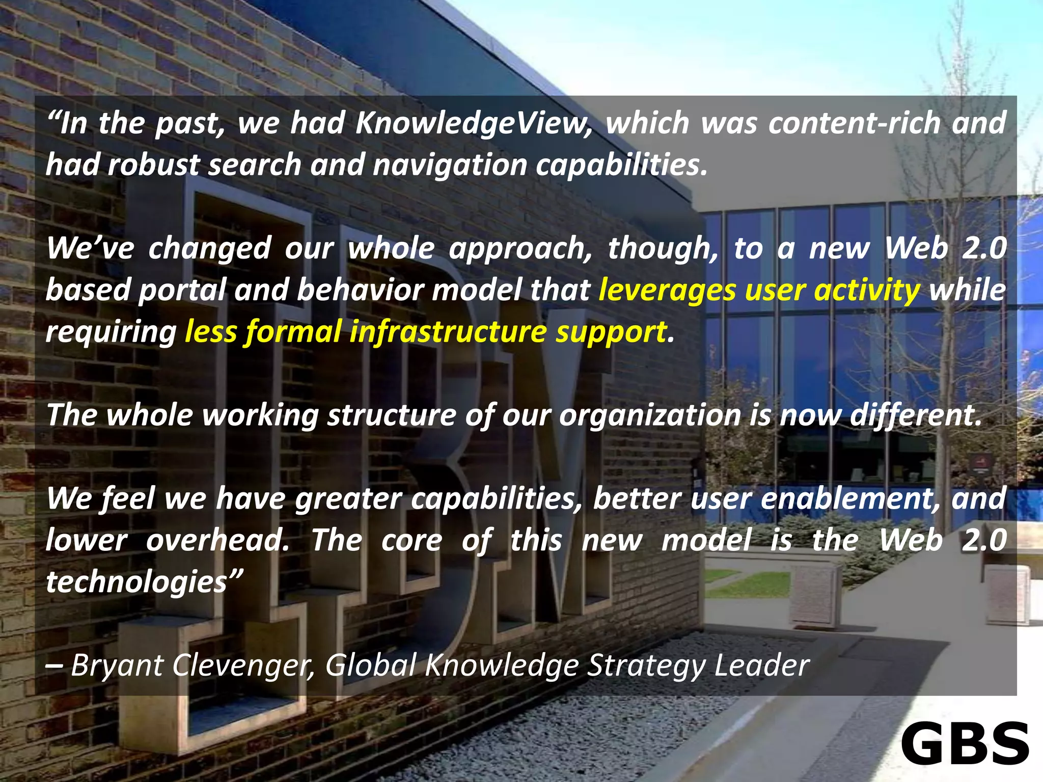 “In the past, we had KnowledgeView, which was content-rich and
had robust search and navigation capabilities.

We’ve changed our whole approach, though, to a new Web 2.0
based portal and behavior model that leverages user activity while
requiring less formal infrastructure support.

The whole working structure of our organization is now different.

We feel we have greater capabilities, better user enablement, and
lower overhead. The core of this new model is the Web 2.0
technologies”

– Bryant Clevenger, Global Knowledge Strategy Leader

                                                           GBS
 