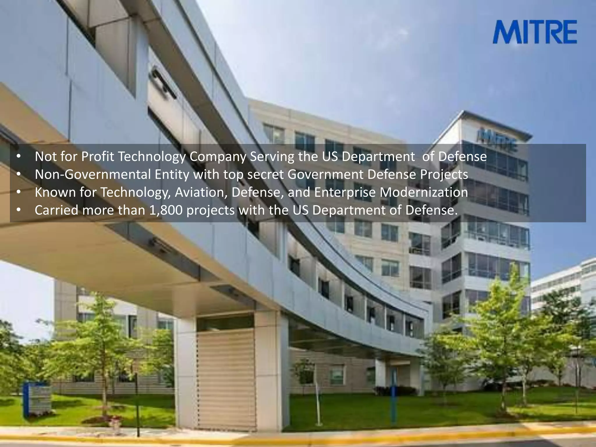 •   Not for Profit Technology Company Serving the US Department of Defense
•   Non-Governmental Entity with top secret Government Defense Projects
•   Known for Technology, Aviation, Defense, and Enterprise Modernization
•   Carried more than 1,800 projects with the US Department of Defense.
 