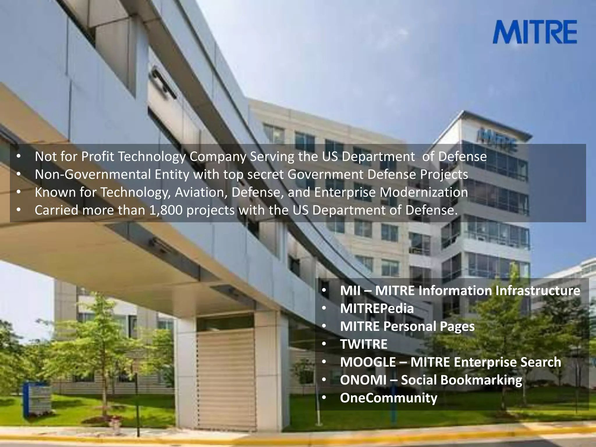 •   Not for Profit Technology Company Serving the US Department of Defense
•   Non-Governmental Entity with top secret Government Defense Projects
•   Known for Technology, Aviation, Defense, and Enterprise Modernization
•   Carried more than 1,800 projects with the US Department of Defense.




                                                •   MII – MITRE Information Infrastructure
                                                •   MITREPedia
                                                •   MITRE Personal Pages
                                                •   TWITRE
                                                •   MOOGLE – MITRE Enterprise Search
                                                •   ONOMI – Social Bookmarking
                                                •   OneCommunity
 