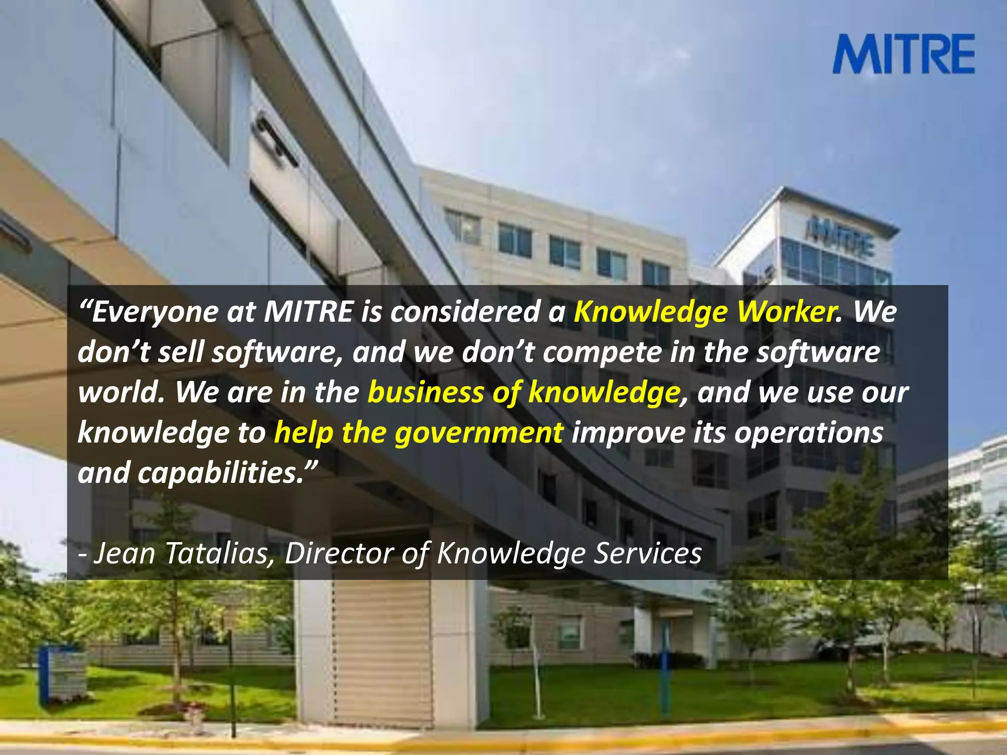 “Everyone at MITRE is considered a Knowledge Worker. We
don’t sell software, and we don’t compete in the software
world. We are in the business of knowledge, and we use our
knowledge to help the government improve its operations
and capabilities.”

- Jean Tatalias, Director of Knowledge Services
 