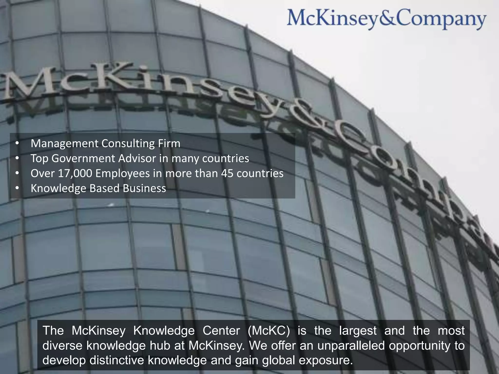 •   Management Consulting Firm
•   Top Government Advisor in many countries
•   Over 17,000 Employees in more than 45 countries
•   Knowledge Based Business




      The McKinsey Knowledge Center (McKC) is the largest and the most
      diverse knowledge hub at McKinsey. We offer an unparalleled opportunity to
      develop distinctive knowledge and gain global exposure.
 