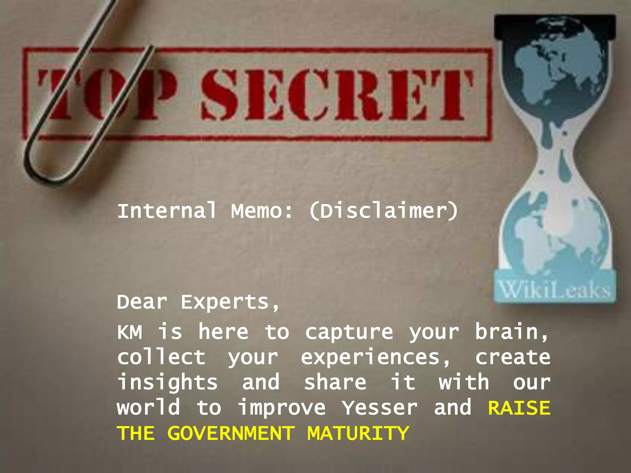 Internal Memo: (Disclaimer)



Dear Experts,
KM is here to capture your brain,
collect your experiences, create
insights and share it with our
world to improve Yesser and RAISE
THE GOVERNMENT MATURITY
 