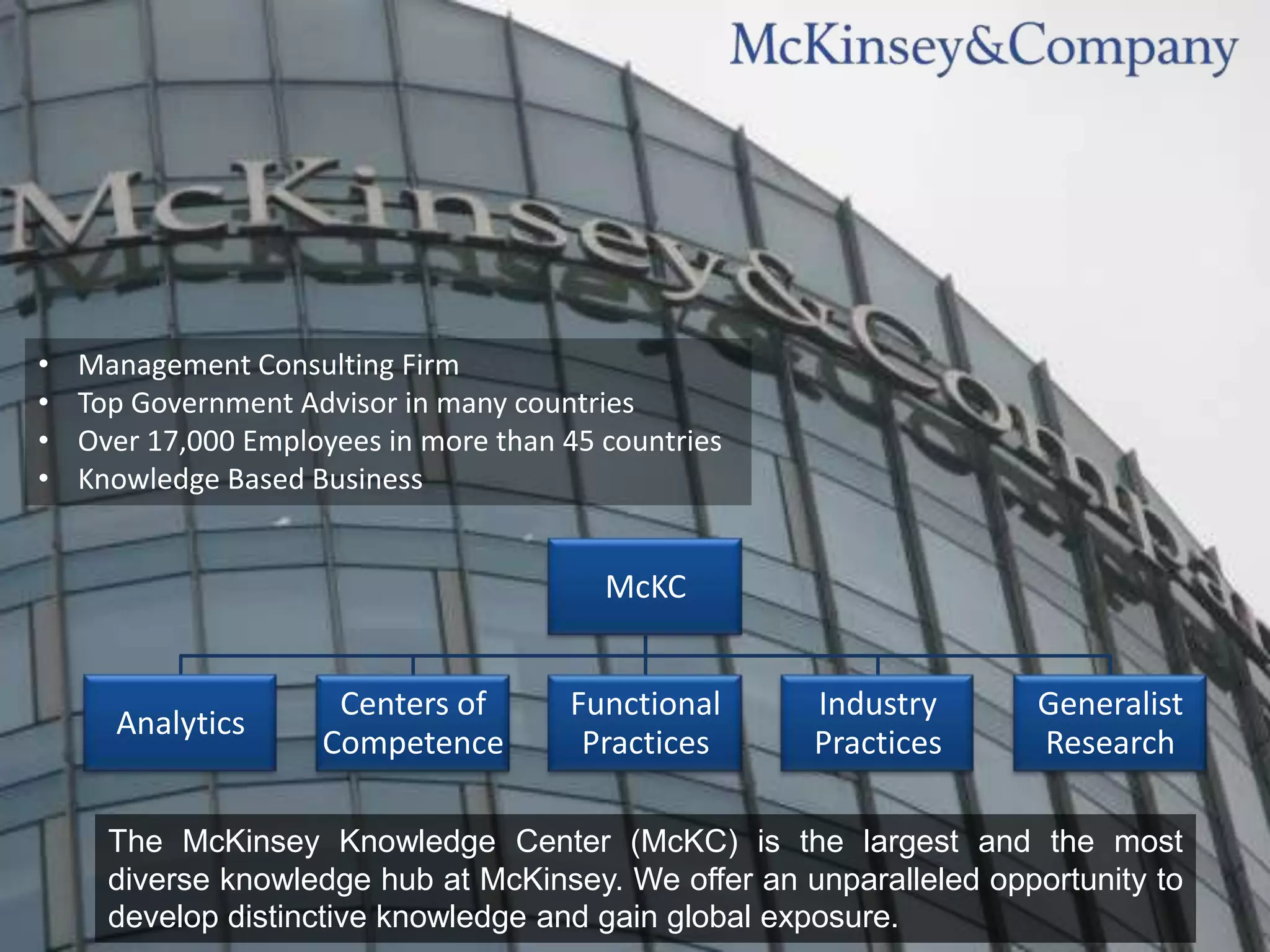 •   Management Consulting Firm
•   Top Government Advisor in many countries
•   Over 17,000 Employees in more than 45 countries
•   Knowledge Based Business


                                          McKC


                      Centers of       Functional     Industry       Generalist
      Analytics
                     Competence         Practices     Practices      Research

      The McKinsey Knowledge Center (McKC) is the largest and the most
      diverse knowledge hub at McKinsey. We offer an unparalleled opportunity to
      develop distinctive knowledge and gain global exposure.
 