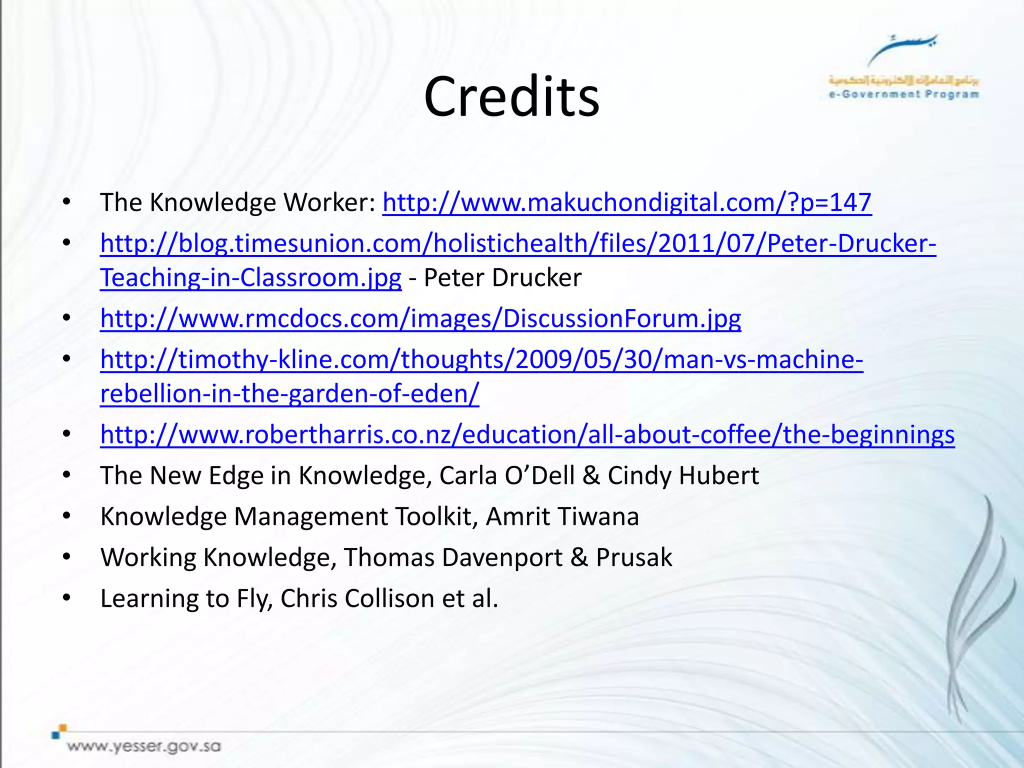 Credits
• The Knowledge Worker: http://www.makuchondigital.com/?p=147
• http://blog.timesunion.com/holistichealth/files/2011/07/Peter-Drucker-
  Teaching-in-Classroom.jpg - Peter Drucker
• http://www.rmcdocs.com/images/DiscussionForum.jpg
• http://timothy-kline.com/thoughts/2009/05/30/man-vs-machine-
  rebellion-in-the-garden-of-eden/
• http://www.robertharris.co.nz/education/all-about-coffee/the-beginnings
• The New Edge in Knowledge, Carla O’Dell & Cindy Hubert
• Knowledge Management Toolkit, Amrit Tiwana
• Working Knowledge, Thomas Davenport & Prusak
• Learning to Fly, Chris Collison et al.
 