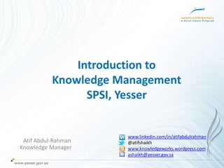 Introduction to
           Knowledge Management
                 SPSI, Yesser


                      www.linkedin.com/in/atifabdulrahman
 Atif Abdul-Rahman    @atifshaikh
Knowledge Manager     www.knowledgeworks.wordpress.com
                      ashaikh@yesser.gov.sa
 