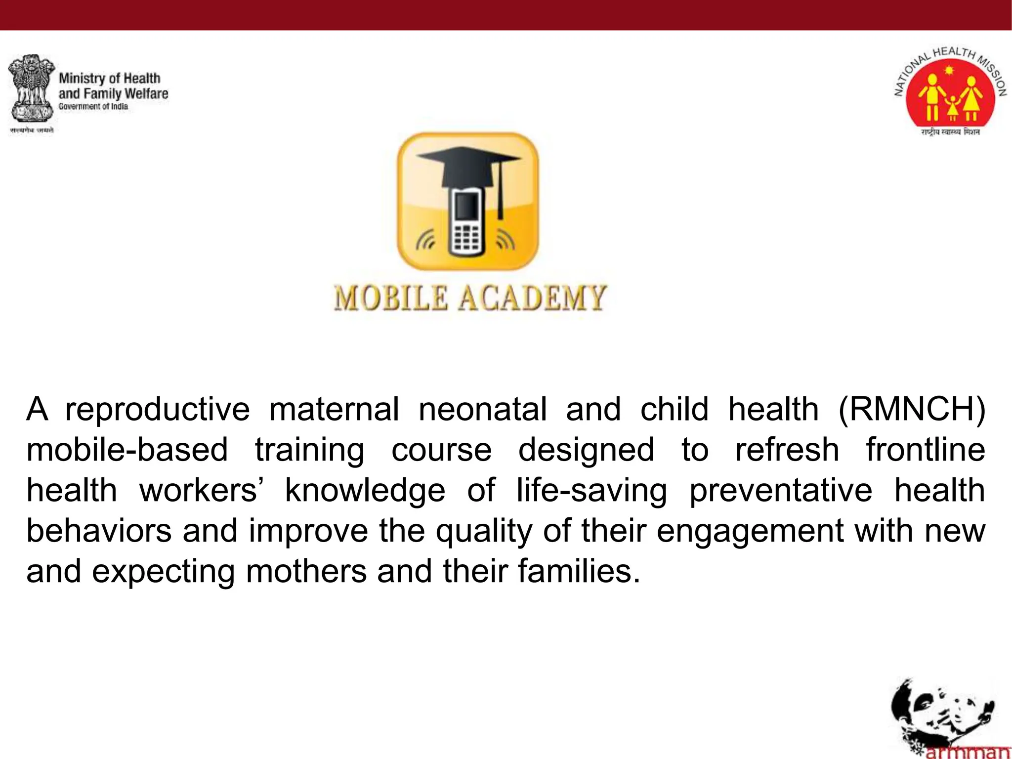 A reproductive maternal neonatal and child health (RMNCH)
mobile-based training course designed to refresh frontline
health workers’ knowledge of life-saving preventative health
behaviors and improve the quality of their engagement with new
and expecting mothers and their families.
 