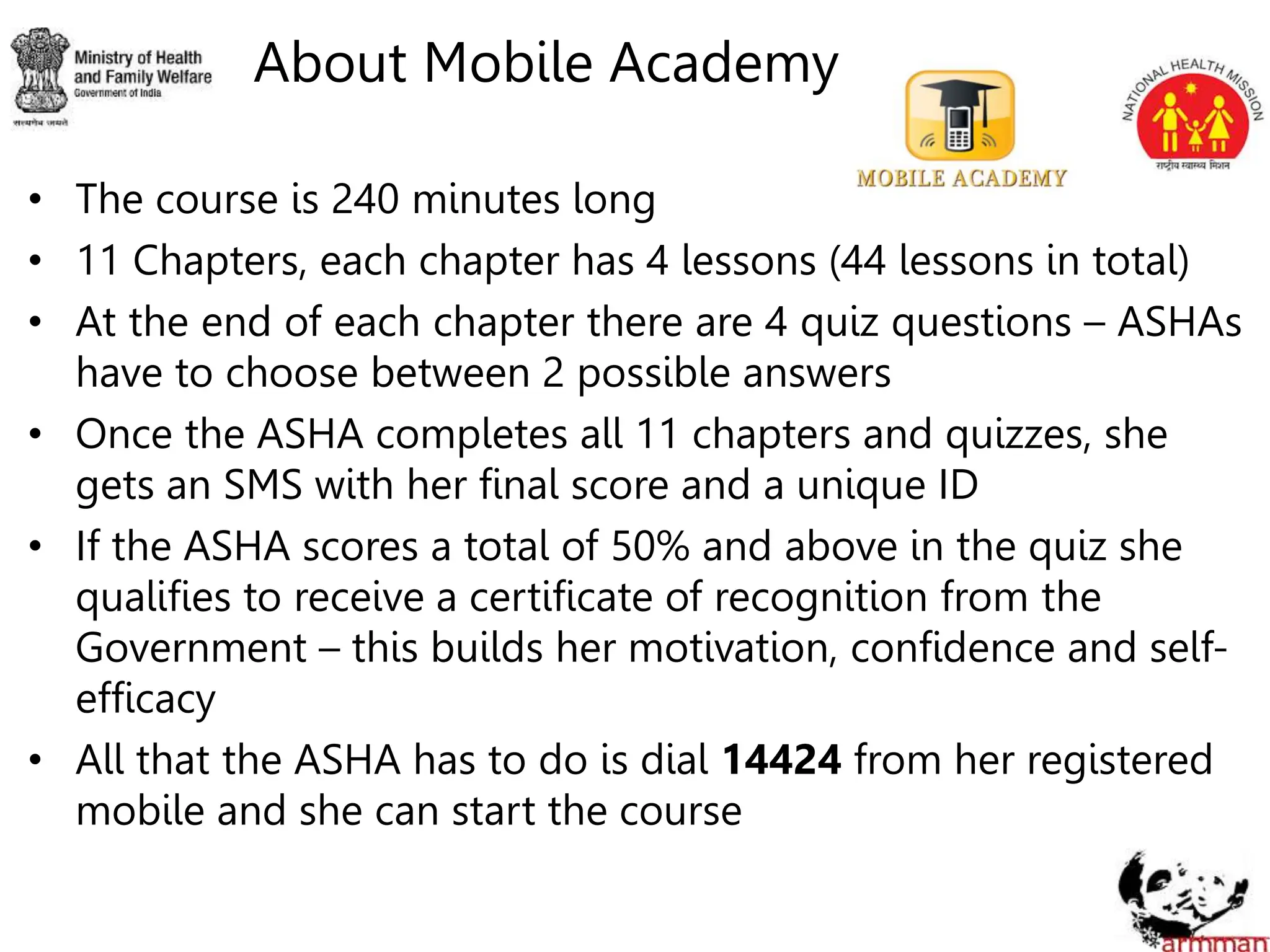 About Mobile Academy
• The course is 240 minutes long
• 11 Chapters, each chapter has 4 lessons (44 lessons in total)
• At the end of each chapter there are 4 quiz questions – ASHAs
have to choose between 2 possible answers
• Once the ASHA completes all 11 chapters and quizzes, she
gets an SMS with her final score and a unique ID
• If the ASHA scores a total of 50% and above in the quiz she
qualifies to receive a certificate of recognition from the
Government – this builds her motivation, confidence and self-
efficacy
• All that the ASHA has to do is dial 14424 from her registered
mobile and she can start the course
 
