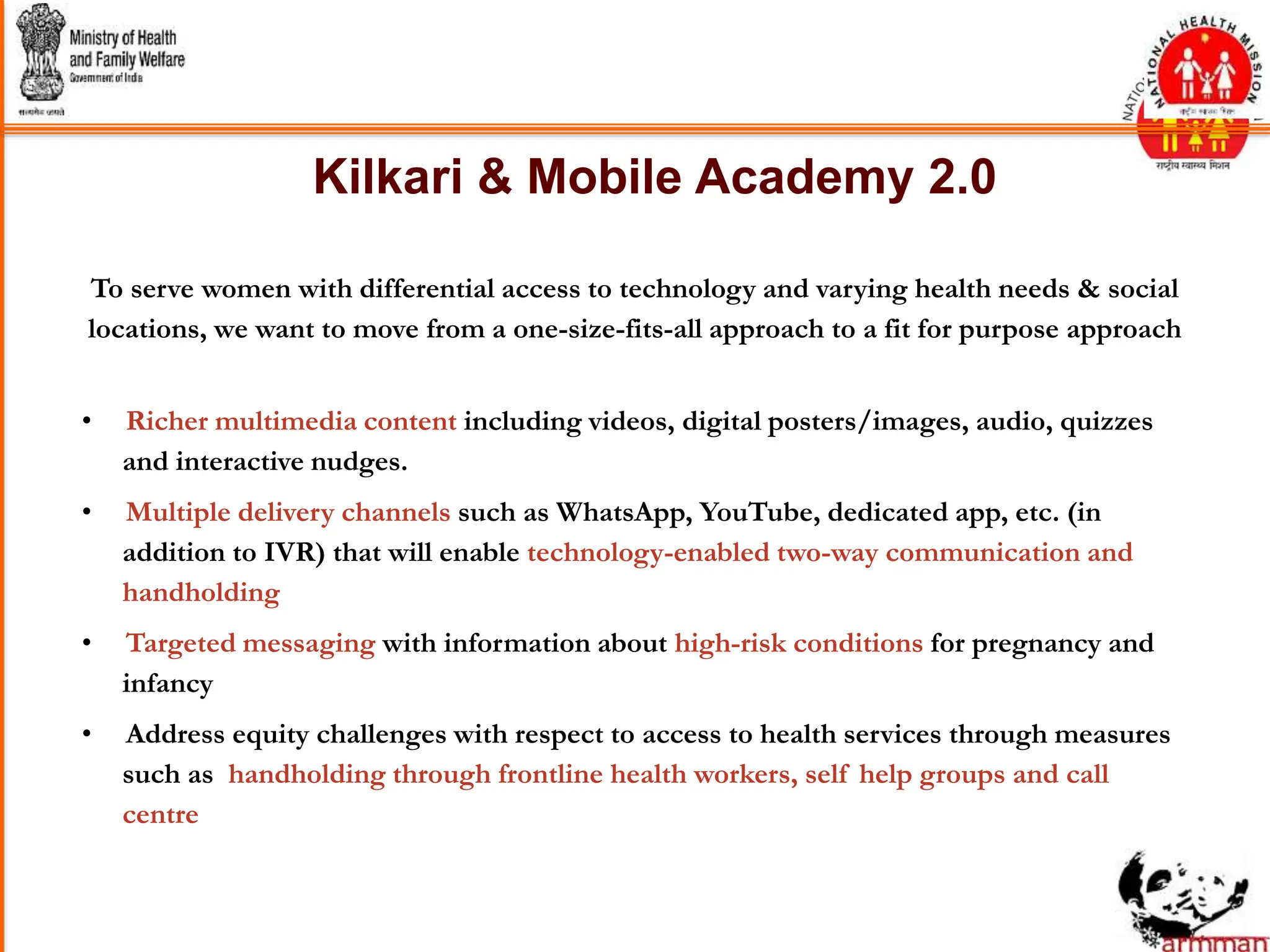 Kilkari & Mobile Academy 2.0
• Richer multimedia content including videos, digital posters/images, audio, quizzes
and interactive nudges.
• Multiple delivery channels such as WhatsApp, YouTube, dedicated app, etc. (in
addition to IVR) that will enable technology-enabled two-way communication and
handholding
• Targeted messaging with information about high-risk conditions for pregnancy and
infancy
• Address equity challenges with respect to access to health services through measures
such as handholding through frontline health workers, self help groups and call
centre
To serve women with differential access to technology and varying health needs & social
locations, we want to move from a one-size-fits-all approach to a fit for purpose approach
 