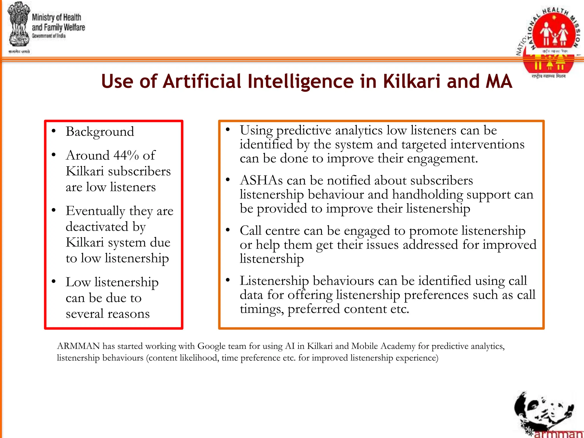 • Using predictive analytics low listeners can be
identified by the system and targeted interventions
can be done to improve their engagement.
• ASHAs can be notified about subscribers
listenership behaviour and handholding support can
be provided to improve their listenership
• Call centre can be engaged to promote listenership
or help them get their issues addressed for improved
listenership
• Listenership behaviours can be identified using call
data for offering listenership preferences such as call
timings, preferred content etc.
• Background
• Around 44% of
Kilkari subscribers
are low listeners
• Eventually they are
deactivated by
Kilkari system due
to low listenership
• Low listenership
can be due to
several reasons
ARMMAN has started working with Google team for using AI in Kilkari and Mobile Academy for predictive analytics,
listenership behaviours (content likelihood, time preference etc. for improved listenership experience)
Use of Artificial Intelligence in Kilkari and MA
 