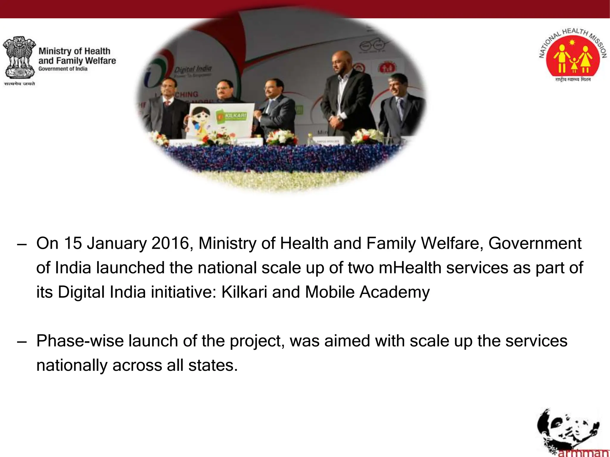 – On 15 January 2016, Ministry of Health and Family Welfare, Government
of India launched the national scale up of two mHealth services as part of
its Digital India initiative: Kilkari and Mobile Academy
– Phase-wise launch of the project, was aimed with scale up the services
nationally across all states.
 