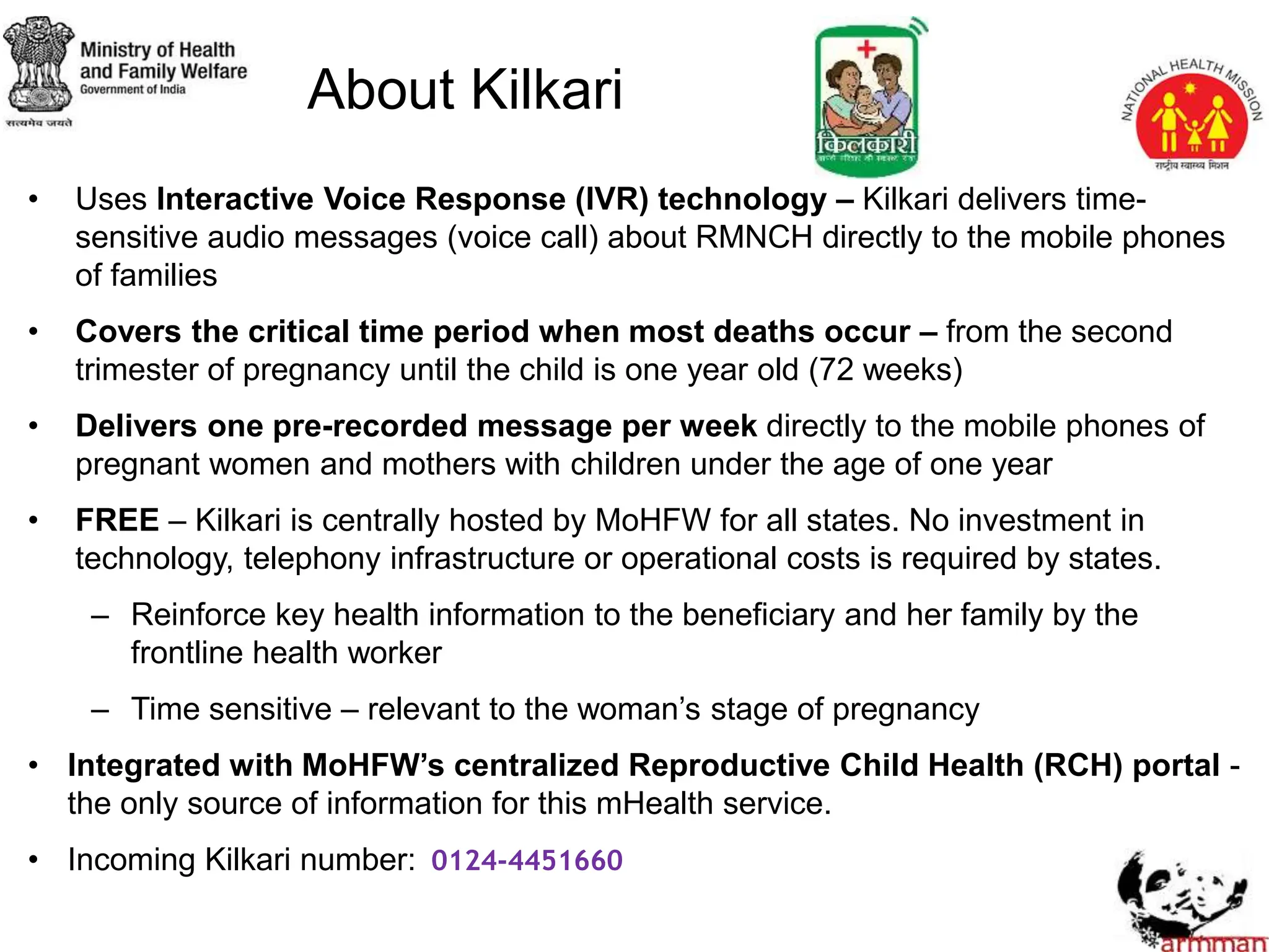 • Uses Interactive Voice Response (IVR) technology – Kilkari delivers time-
sensitive audio messages (voice call) about RMNCH directly to the mobile phones
of families
• Covers the critical time period when most deaths occur – from the second
trimester of pregnancy until the child is one year old (72 weeks)
• Delivers one pre-recorded message per week directly to the mobile phones of
pregnant women and mothers with children under the age of one year
• FREE – Kilkari is centrally hosted by MoHFW for all states. No investment in
technology, telephony infrastructure or operational costs is required by states.
– Reinforce key health information to the beneficiary and her family by the
frontline health worker
– Time sensitive – relevant to the woman’s stage of pregnancy
• Integrated with MoHFW’s centralized Reproductive Child Health (RCH) portal -
the only source of information for this mHealth service.
• Incoming Kilkari number: 0124-4451660
About Kilkari
 