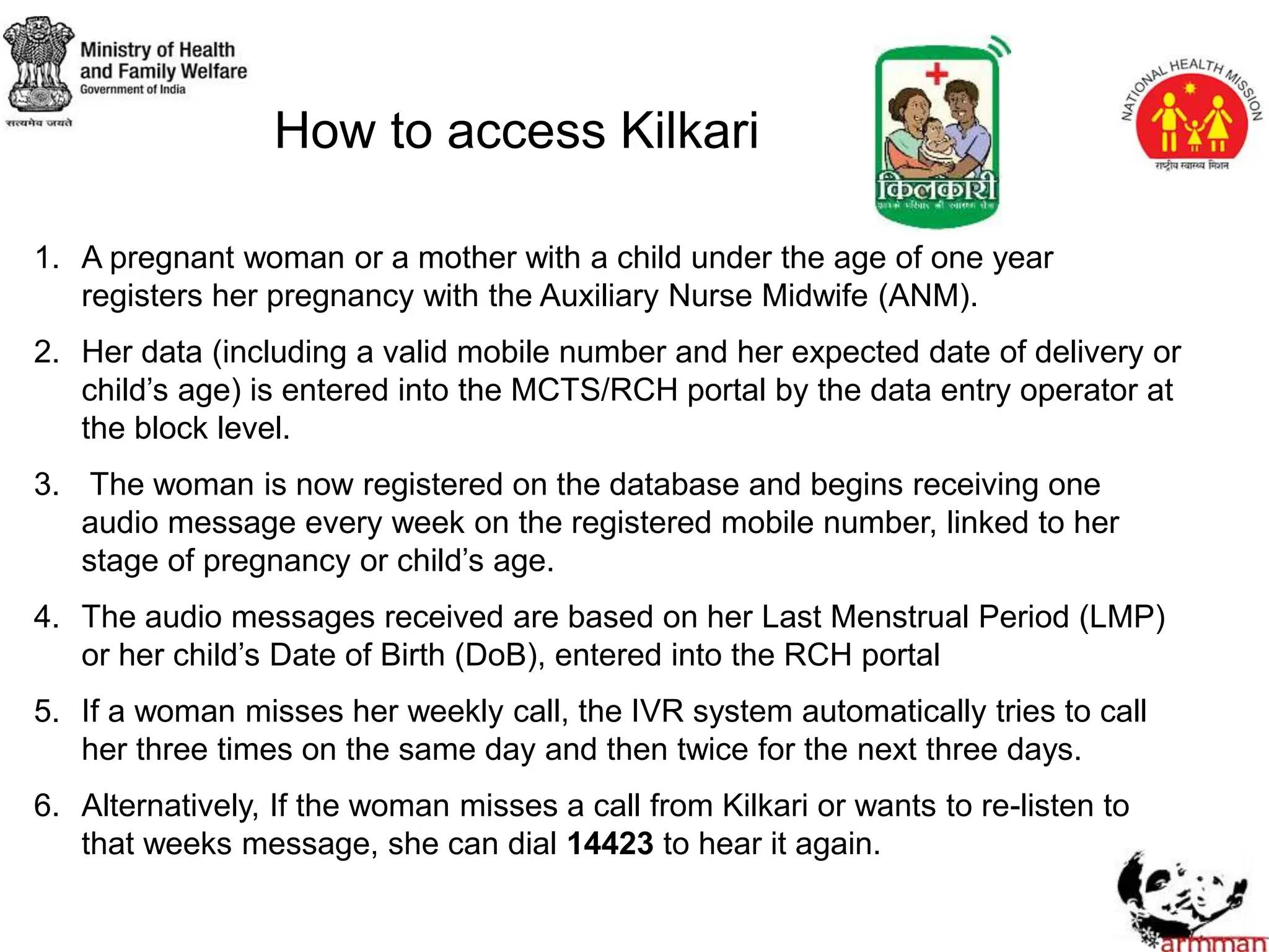 How to access Kilkari
1. A pregnant woman or a mother with a child under the age of one year
registers her pregnancy with the Auxiliary Nurse Midwife (ANM).
2. Her data (including a valid mobile number and her expected date of delivery or
child’s age) is entered into the MCTS/RCH portal by the data entry operator at
the block level.
3. The woman is now registered on the database and begins receiving one
audio message every week on the registered mobile number, linked to her
stage of pregnancy or child’s age.
4. The audio messages received are based on her Last Menstrual Period (LMP)
or her child’s Date of Birth (DoB), entered into the RCH portal
5. If a woman misses her weekly call, the IVR system automatically tries to call
her three times on the same day and then twice for the next three days.
6. Alternatively, If the woman misses a call from Kilkari or wants to re-listen to
that weeks message, she can dial 14423 to hear it again.
 