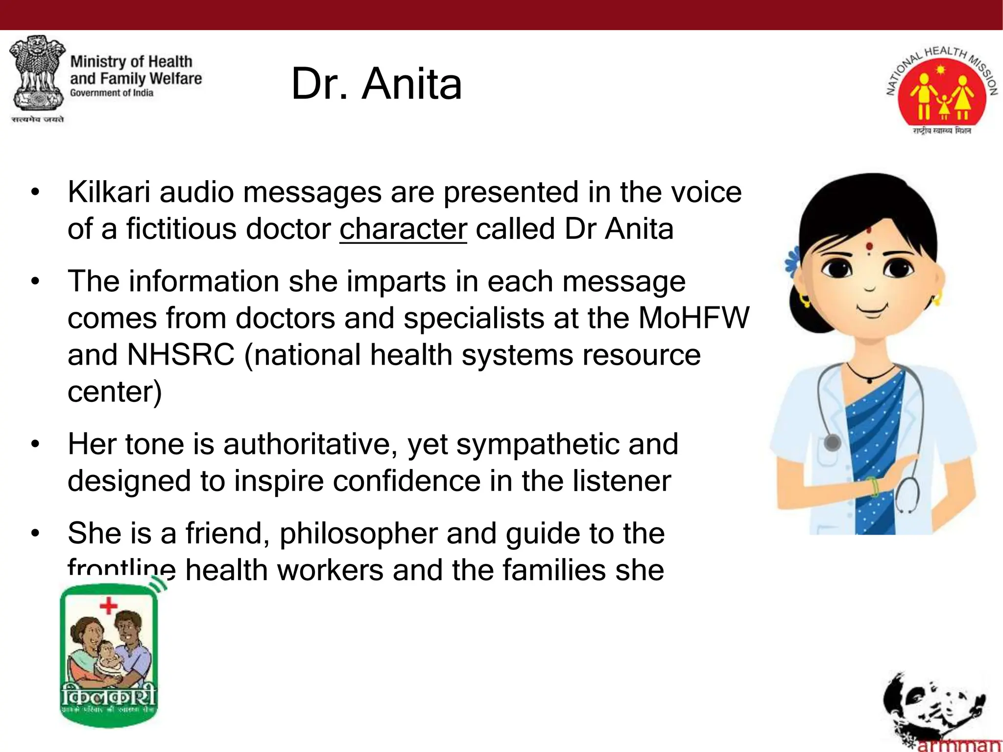 • Kilkari audio messages are presented in the voice
of a fictitious doctor character called Dr Anita
• The information she imparts in each message
comes from doctors and specialists at the MoHFW
and NHSRC (national health systems resource
center)
• Her tone is authoritative, yet sympathetic and
designed to inspire confidence in the listener
• She is a friend, philosopher and guide to the
frontline health workers and the families she
serves
Dr. Anita
 