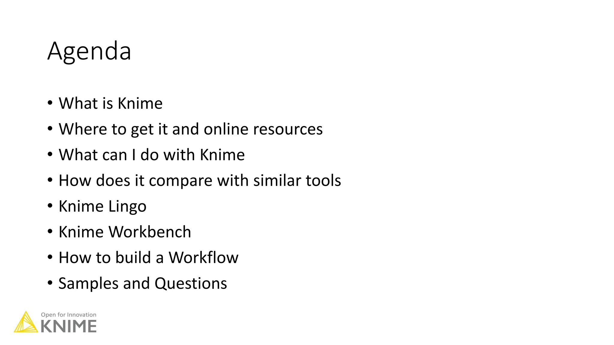 Agenda
• What is Knime
• Where to get it and online resources
• What can I do with Knime
• How does it compare with similar tools
• Knime Lingo
• Knime Workbench
• How to build a Workflow
• Samples and Questions
 