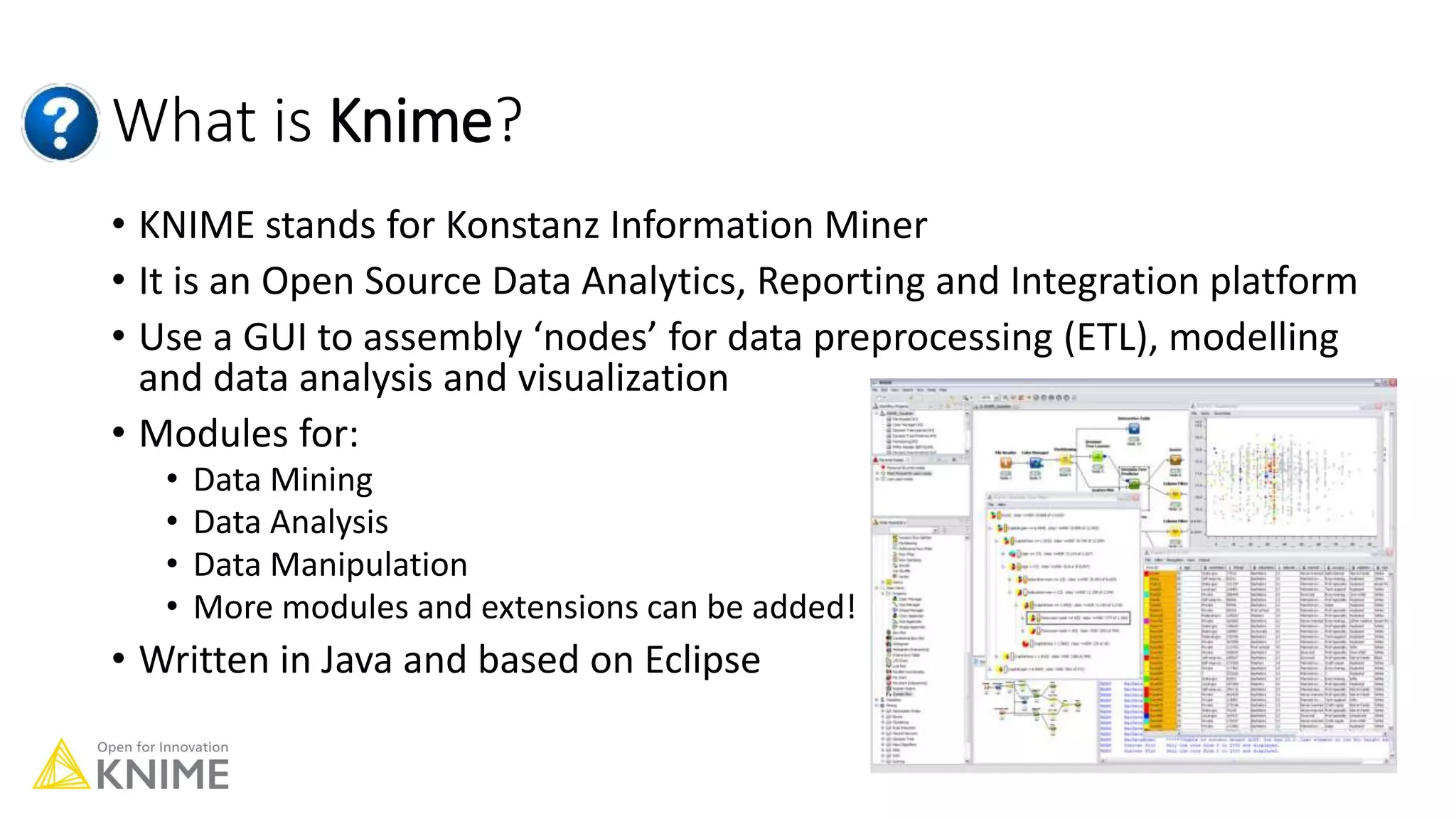 What is Knime?
• KNIME stands for Konstanz Information Miner
• It is an Open Source Data Analytics, Reporting and Integration platform
• Use a GUI to assembly ‘nodes’ for data preprocessing (ETL), modelling
and data analysis and visualization
• Modules for:
• Data Mining
• Data Analysis
• Data Manipulation
• More modules and extensions can be added!
• Written in Java and based on Eclipse
 