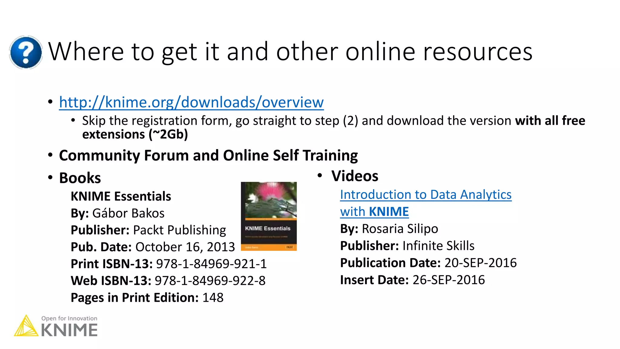Where to get it and other online resources
• http://knime.org/downloads/overview
• Skip the registration form, go straight to step (2) and download the version with all free
extensions (~2Gb)
• Community Forum and Online Self Training
• Books
KNIME Essentials
By: Gábor Bakos
Publisher: Packt Publishing
Pub. Date: October 16, 2013
Print ISBN-13: 978-1-84969-921-1
Web ISBN-13: 978-1-84969-922-8
Pages in Print Edition: 148
• Videos
Introduction to Data Analytics
with KNIME
By: Rosaria Silipo
Publisher: Infinite Skills
Publication Date: 20-SEP-2016
Insert Date: 26-SEP-2016
 