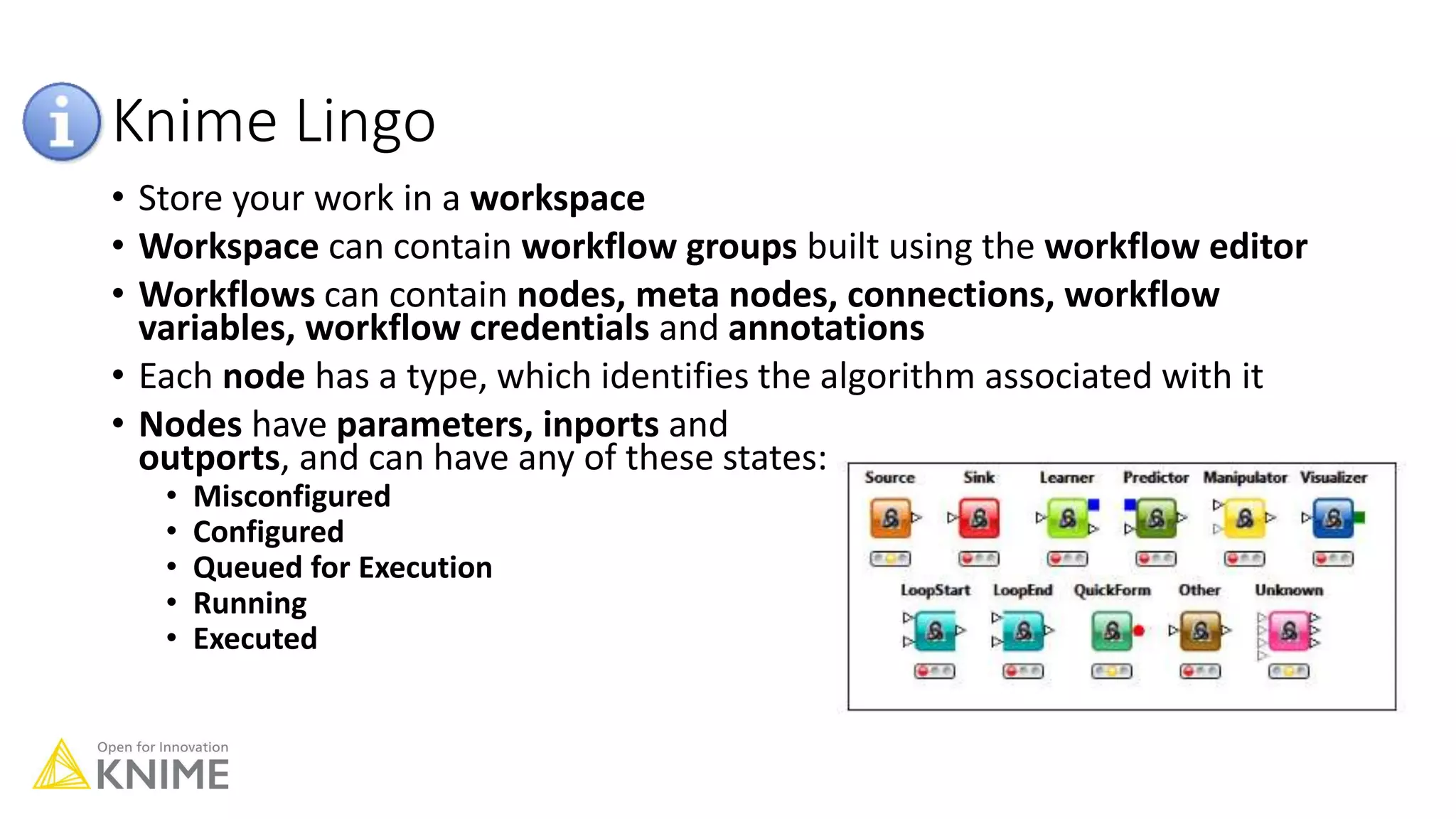 Knime Lingo
• Store your work in a workspace
• Workspace can contain workflow groups built using the workflow editor
• Workflows can contain nodes, meta nodes, connections, workflow
variables, workflow credentials and annotations
• Each node has a type, which identifies the algorithm associated with it
• Nodes have parameters, inports and
outports, and can have any of these states:
• Misconfigured
• Configured
• Queued for Execution
• Running
• Executed
 