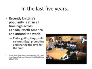 In the last five years…Recently knitting’s popularity is at an all time high across Canada, North America and around the worldClubs, guilds, blogs, online stores (Etsy) promoting and sharing the love for the craftPhoto from Flickr.com -  accessed Oct. 25th, 2009 http://www.flickr.com/photos/43446613@N00/465887705/