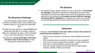 SLIDE WITH CIRCLE PHOTO
The Business Challenge
One of the largest supply chains needed to
provide its business users a way to obtain quick
answers based on very large and varied data
sets.
The data sets were stored in a large RDBMS data
warehouse with little to no context, making it
difficult to understand its value, which information
to use, and what questions it could answer.
The goal was to bring meaningful information
and facts closer to the business to make
funding and investment decisions.
The Solution
ü By extracting topics, places, people, etc. from a given file, EK developed
an ontology to describe the key types of things business users were
interested in and how they relate to each other. EK mapped the various
data sets to the ontology and leveraged semantic Natural Language
Processing (NLP) capabilities to recognize user intent, link concepts,
and dynamically generate the data queries that provide the response.
Outcomes
In doing so, non-technical users were able to uncover the answers to
critical business questions such as:
§ Which of your products or services are most profitable and perform
better?
§ What investments are successful, and when are they successful?
§ How much of a given product did we deliver in a given timeframe?
§ Who were my most profitable customers last year?
§ How can we align products and services with the right experts,
locations, delivery method, and timing?
@EKCONSULTING
USE CASE #2: NATURAL LANGUAGE QUERYING
 