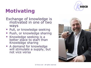 Motivating © Knoco Ltd – all rights reserved Exchange of knowledge is motivated in one of two ways Pull, or knowledge seeking Push, or knowledge sharing Knowledge seeking is a better place to start than Knowledge sharing A demand for knowledge will stimulate a supply, but not vice versa 
