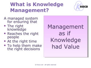 What is Knowledge Management? A managed system for ensuring that The right knowledge Reaches the right people At the right time To help them make the right decisions © Knoco Ltd – all rights reserved Management as if  Knowledge had Value 