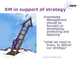 KM in support of strategy © Knoco Ltd – all rights reserved Knowledge  Management should be focused on developing, perfecting and applying “ what we need to know, to deliver our strategy” 