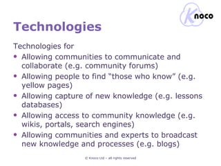 Technologies Technologies for Allowing communities to communicate and collaborate (e.g. community forums) Allowing people to find “those who know” (e.g. yellow pages) Allowing capture of new knowledge (e.g. lessons databases) Allowing access to community knowledge (e.g. wikis, portals, search engines) Allowing communities and experts to broadcast new knowledge and processes (e.g. blogs) © Knoco Ltd – all rights reserved 