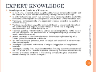 EXPERT KNOWLEDGE


Knowledge as an Attribute of Expertise












Niyitegeka Bosco 0785726750/0728826750



In most areas of specialization, insight and knowledge accumulate quickly, and
the criteria for expert performance usually undergo continuous change.
In order to become an expert in a particular area, one is expected to master the
necessary knowledge and make significant contributions to the concerned field.
The unique performance of a true expert can be easily noticed in the quality of
decision making.
The true experts (knowledgeable) are usually found to be more selective about
the information they acquire, and also they are better able in acquiring
information in a less structured situation.
They can quantify soft information, and can categorize problems on the basis of
solution procedures that are embedded in the experts long range memory and
readily available on recall.
Hence, they tend to use knowledge-based decision strategies starting with
known quantities to deduce unknowns.
If a first-cut solution path fails, then the expert can trace back a few steps and
then proceed again.
Nonexperts use means-end decision strategies to approach the the problem
scenario.
Nonexperts usually focus on goals rather than focusing on essential features of
the task which makes the task more time consuming and sometimes unreliable.
Specific individuals are found to consistently perform at higher levels than
others and they are labeled as experts.

10

 