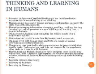 THINKING AND LEARNING
IN HUMANS














Niyitegeka Bosco 0785726750/0728826750



Research in the area of artificial intelligence has introduced more
structure into human thinking about thinking.
Humans do not necessarily receive and process information in exactly the
same way as the machines do.
Humans can receive information via seeing, smelling, touching, hearing
(sensing) etc., which promotes a way of thinking and learning that is
unique to humans.
On macro level, humans and computers can receive inputs from a
multitude of sources.
Computers can receive inputs from keyboards, touch screens etc.
On micro level, both human brain and CPU of a computer receive
information as electrical impulses.
The point to note here is that the computers must be programmed to do
specific tasks. Performing one task does not necessarily transcend onto
other tasks as it may do with humans.
Human learning: Humans learn new facts, integrate them in some way
which they think is relevant and organize the result to produce necessary
solution, advice and decision. Human learning can occur in the following
ways:
Learning through Experience.
Learning by Example.
Learning by Discovery.

11

 