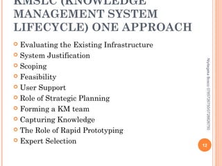 KMSLC (KNOWLEDGE
MANAGEMENT SYSTEM
LIFECYCLE) ONE APPROACH
Evaluating the Existing Infrastructure
 System Justification
 Scoping
 Feasibility
 User Support
 Role of Strategic Planning
 Forming a KM team
 Capturing Knowledge
 The Role of Rapid Prototyping
 Expert Selection


Niyitegeka Bosco 0785726750/0728826750

12

 