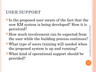 USER SUPPORT
 Is

Niyitegeka Bosco 0785726750/0728826750

the proposed user aware of the fact that the
new KM system is being developed? How it is
perceived?
 How much involvement can be expected from
the user while the building process continues?
 What type of users training will needed when
the proposed system is up and running?
 What kind of operational support should be
provided?

17

 