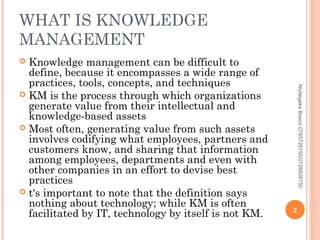 WHAT IS KNOWLEDGE
MANAGEMENT
Knowledge management can be difficult to
define, because it encompasses a wide range of
practices, tools, concepts, and techniques
 KM is the process through which organizations
generate value from their intellectual and
knowledge-based assets
 Most often, generating value from such assets
involves codifying what employees, partners and
customers know, and sharing that information
among employees, departments and even with
other companies in an effort to devise best
practices
 t's important to note that the definition says
nothing about technology; while KM is often
facilitated by IT, technology by itself is not KM.


Niyitegeka Bosco 0785726750/0728826750

2

 