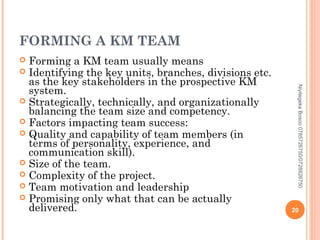 FORMING A KM TEAM
Forming a KM team usually means
 Identifying the key units, branches, divisions etc.
as the key stakeholders in the prospective KM
system.
 Strategically, technically, and organizationally
balancing the team size and competency.
 Factors impacting team success:
 Quality and capability of team members (in
terms of personality, experience, and
communication skill).
 Size of the team.
 Complexity of the project.
 Team motivation and leadership
 Promising only what that can be actually
delivered.


Niyitegeka Bosco 0785726750/0728826750

20

 