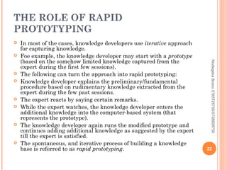 THE ROLE OF RAPID
PROTOTYPING












Niyitegeka Bosco 0785726750/0728826750



In most of the cases, knowledge developers use iterative approach
for capturing knowledge.
Foe example, the knowledge developer may start with a prototype
(based on the somehow limited knowledge captured from the
expert during the first few sessions).
The following can turn the approach into rapid prototyping:
Knowledge developer explains the preliminary/fundamental
procedure based on rudimentary knowledge extracted from the
expert during the few past sessions.
The expert reacts by saying certain remarks.
While the expert watches, the knowledge developer enters the
additional knowledge into the computer-based system (that
represents the prototype).
The knowledge developer again runs the modified prototype and
continues adding additional knowledge as suggested by the expert
till the expert is satisfied.
The spontaneous, and iterative process of building a knowledge
base is referred to as rapid prototyping.

22

 