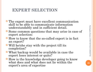 EXPERT SELECTION
The expert must have excellent communication
skill to be able to communicate information
understandably and in sufficient detail.
 Some common questions that may arise in case of
expert selection:
 How to know that the so-called expert is in fact
an expert?
 Will he/she stay with the project till its
completion?
 What backup would be available in case the
expert loses interest or quits?
 How is the knowledge developer going to know
what does and what does not lie within the
expert's area of expertise


Niyitegeka Bosco 0785726750/0728826750

23

 