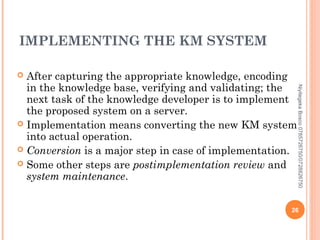 IMPLEMENTING THE KM SYSTEM
After capturing the appropriate knowledge, encoding
in the knowledge base, verifying and validating; the
next task of the knowledge developer is to implement
the proposed system on a server.
 Implementation means converting the new KM system
into actual operation.
 Conversion is a major step in case of implementation.
 Some other steps are postimplementation review and
system maintenance.


Niyitegeka Bosco 0785726750/0728826750

26

 