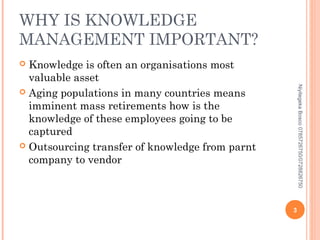 WHY IS KNOWLEDGE
MANAGEMENT IMPORTANT?
Knowledge is often an organisations most
valuable asset
 Aging populations in many countries means
imminent mass retirements how is the
knowledge of these employees going to be
captured
 Outsourcing transfer of knowledge from parnt
company to vendor


Niyitegeka Bosco 0785726750/0728826750

3

 