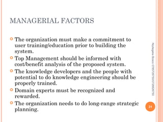 MANAGERIAL FACTORS
The organization must make a commitment to
user training/education prior to building the
system.
 Top Management should be informed with
cost/benefit analysis of the proposed system.
 The knowledge developers and the people with
potential to do knowledge engineering should be
properly trained.
 Domain experts must be recognized and
rewarded.
 The organization needs to do long-range strategic
planning.


Niyitegeka Bosco 0785726750/0728826750

31

 